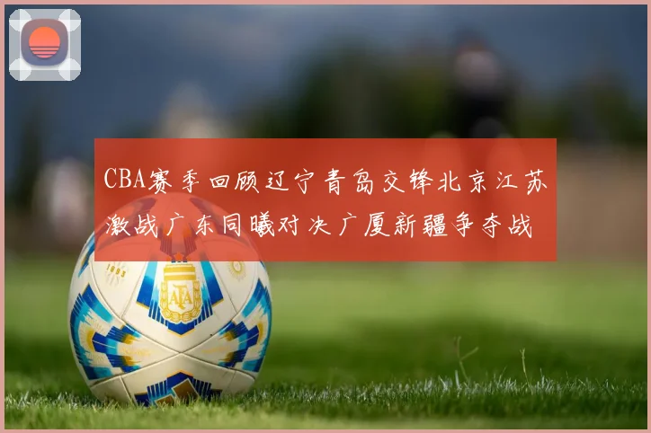 CBA赛季回顾辽宁青岛交锋北京江苏激战广东同曦对决广厦新疆争夺战精彩纷呈