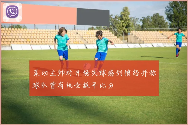 莱切主帅对开场失球感到愤怒并称球队曾有机会扳平比分