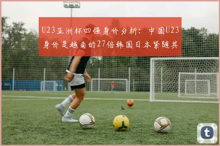 U23亚洲杯四强身价分析：中国U23身价是越南的27倍韩国日本紧随其后