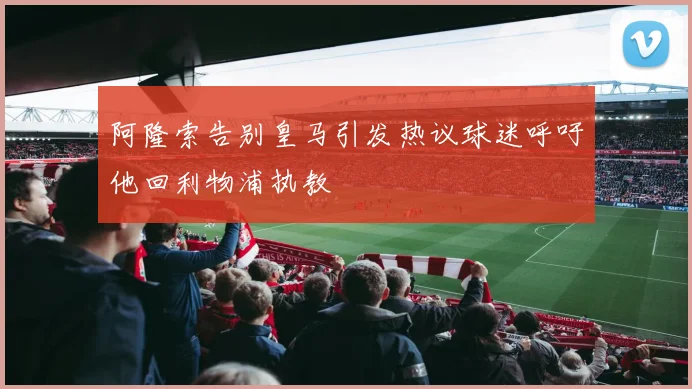 阿隆索告别皇马引发热议球迷呼吁他回利物浦执教