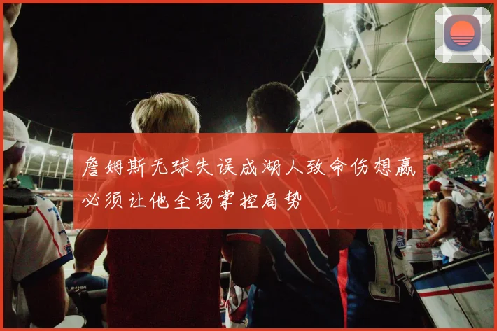 詹姆斯无球失误成湖人致命伤想赢必须让他全场掌控局势