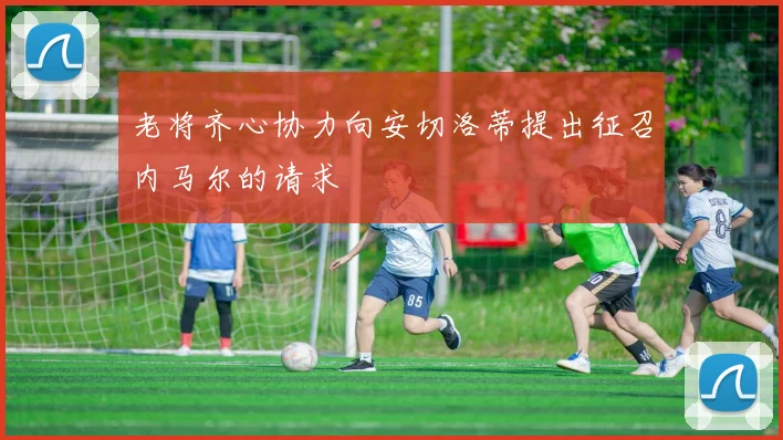 老将齐心协力向安切洛蒂提出征召内马尔的请求