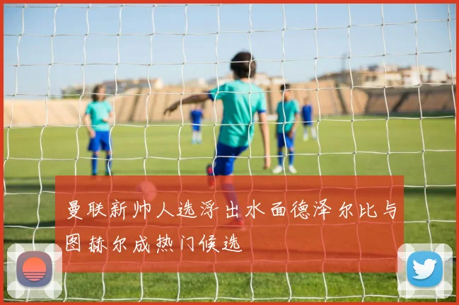 曼联新帅人选浮出水面德泽尔比与图赫尔成热门候选