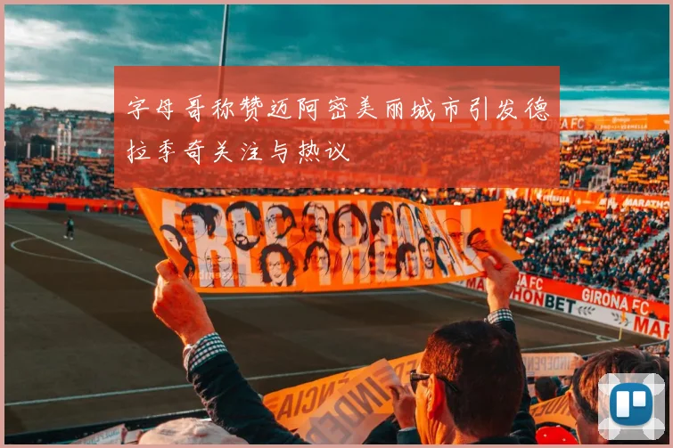 字母哥称赞迈阿密美丽城市引发德拉季奇关注与热议