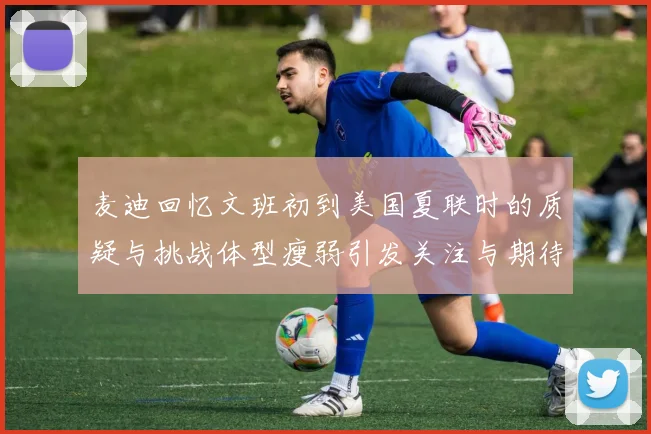 麦迪回忆文班初到美国夏联时的质疑与挑战体型瘦弱引发关注与期待
