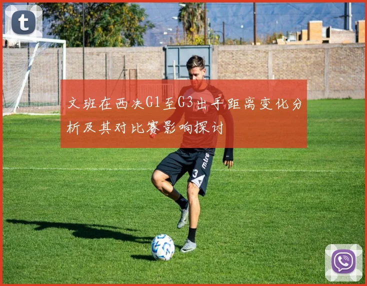 文班在西决G1至G3出手距离变化分析及其对比赛影响探讨
