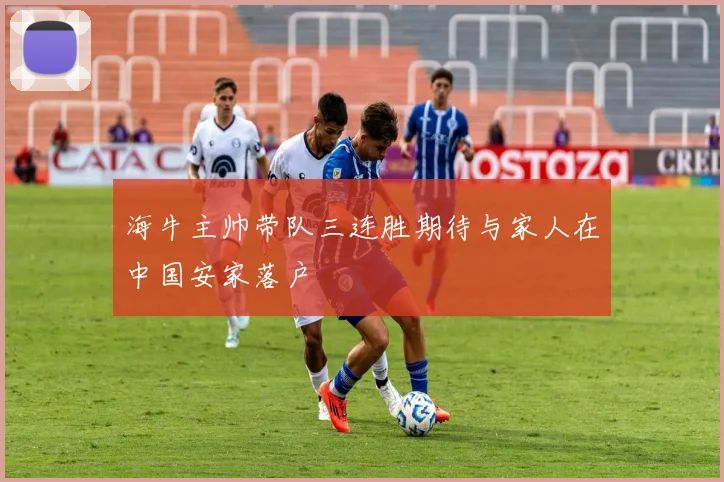 海牛主帅带队三连胜期待与家人在中国安家落户