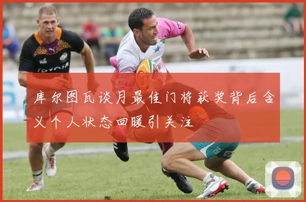 库尔图瓦谈月最佳门将获奖背后含义个人状态回暖引关注